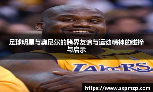 足球明星与奥尼尔的跨界友谊与运动精神的碰撞与启示